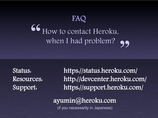 FAQ

     “   How to contact Heroku,
          when I had problem?
                                                 “
Status:          https://status.heroku.com/
Resources:       http://devcenter.heroku.com/
Support:         https://support.heroku.com/
             ayumin@heroku.com
              (if you necessarily in Japanese)
 
