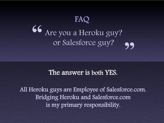FAQ

    “    Are you a Heroku guy?
           or Salesforce guy?
                                      “
          The answer is both YES.

All Heroku guys are Employee of Salesforce.com.
      Bridging Heroku and Salesforce.com
          is my primary responsibility.
 