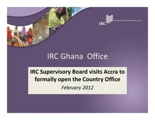 IRC Ghana Office
IRC Supervisory Board visits Accra to
  formally open the Country Office
            February 2012
 