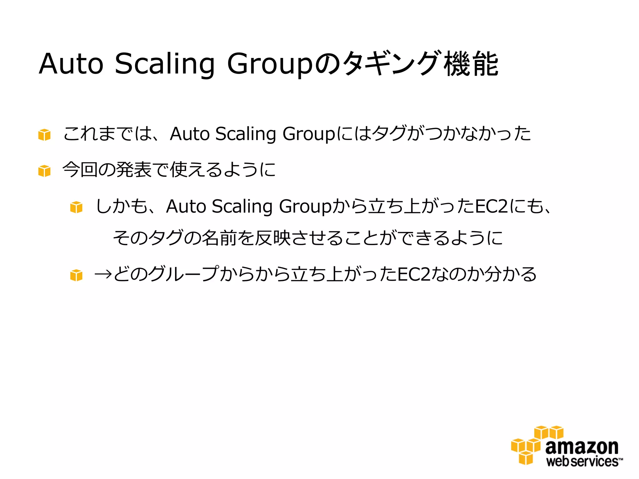 Auto Scaling Groupのタギング機能

 これまでは、Auto Scaling Groupにはタグがつかなかった

 今回の発表で使えるように

   しかも、Auto Scaling Groupから立ち上がったEC2にも、
    そのタグの名前を反映させることができるように

   →どのグループからから立ち上がったEC2なのか分かる
 