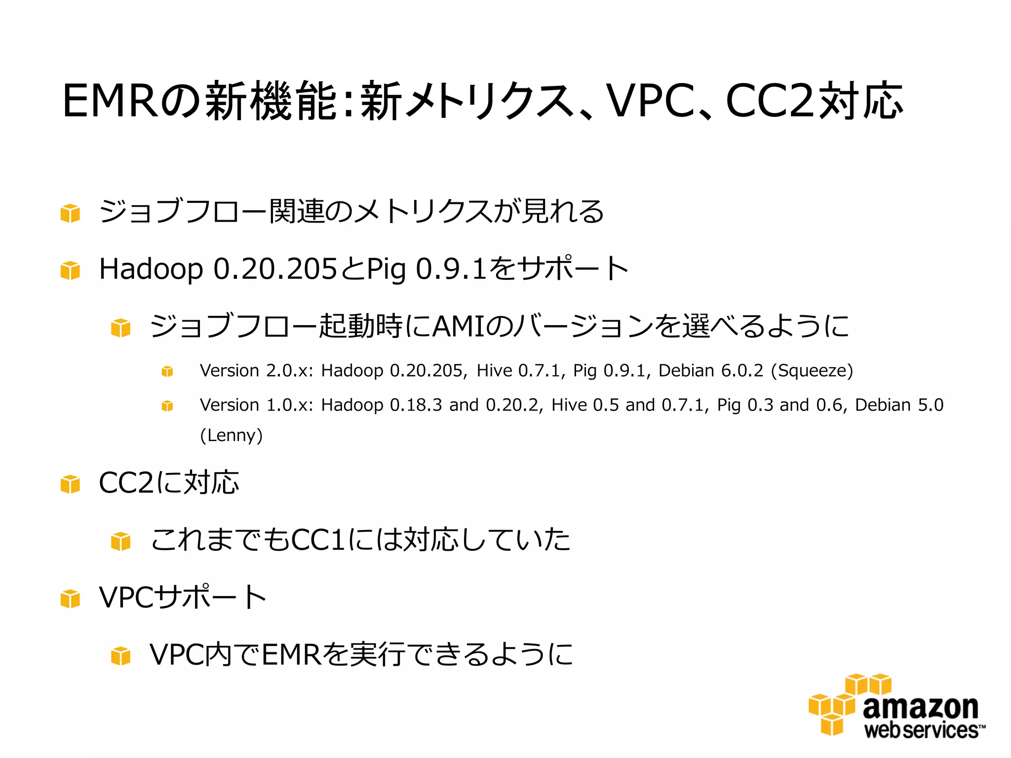 EMRの新機能:新メトリクス、VPC、CC2対応

 ジョブフロー関連のメトリクスが見れる

 Hadoop 0.20.205とPig 0.9.1をサポート

   ジョブフロー起動時にAMIのバージョンを選べるように
      Version 2.0.x: Hadoop 0.20.205, Hive 0.7.1, Pig 0.9.1, Debian 6.0.2 (Squeeze)

      Version 1.0.x: Hadoop 0.18.3 and 0.20.2, Hive 0.5 and 0.7.1, Pig 0.3 and 0.6, Debian 5.0
      (Lenny)


 CC2に対応

   これまでもCC1には対応していた

 VPCサポート

   VPC内でEMRを実行できるように
 