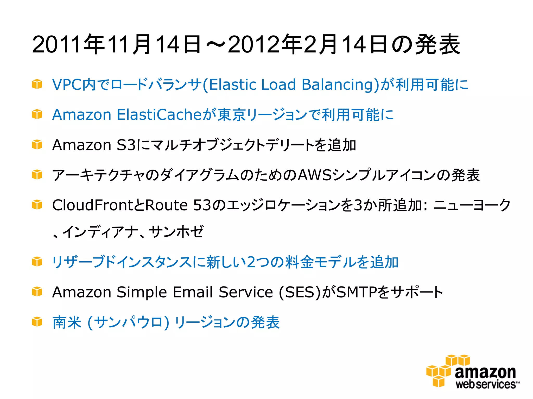 2011年11月14日～2012年2月14日の発表
 VPC内でロードバランサ(Elastic Load Balancing)が利用可能に

 Amazon ElastiCacheが東京リージョンで利用可能に

 Amazon S3にマルチオブジェクトデリートを追加

 アーキテクチャのダイアグラムのためのAWSシンプルアイコンの発表

 CloudFrontとRoute 53のエッジロケーションを3か所追加: ニューヨーク
 、インディアナ、サンホゼ

 リザーブドインスタンスに新しい2つの料金モデルを追加

 Amazon Simple Email Service (SES)がSMTPをサポート

 南米 (サンパウロ) リージョンの発表
 
