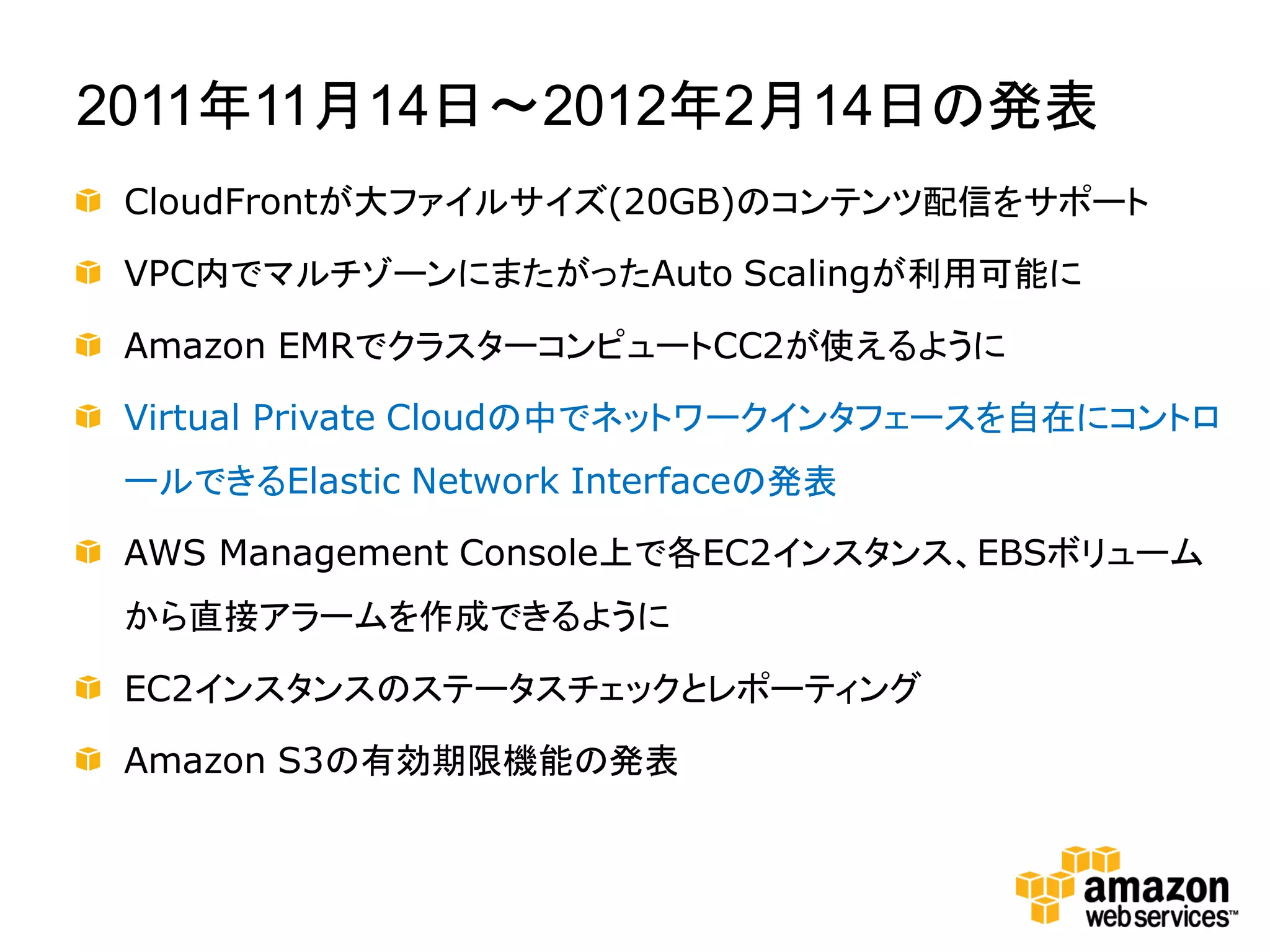 2011年11月14日～2012年2月14日の発表
 CloudFrontが大ファイルサイズ(20GB)のコンテンツ配信をサポート

 VPC内でマルチゾーンにまたがったAuto Scalingが利用可能に

 Amazon EMRでクラスターコンピュートCC2が使えるように

 Virtual Private Cloudの中でネットワークインタフェースを自在にコントロ
 ールできるElastic Network Interfaceの発表

 AWS Management Console上で各EC2インスタンス、EBSボリューム
 から直接アラームを作成できるように

 EC2インスタンスのステータスチェックとレポーティング

 Amazon S3の有効期限機能の発表
 