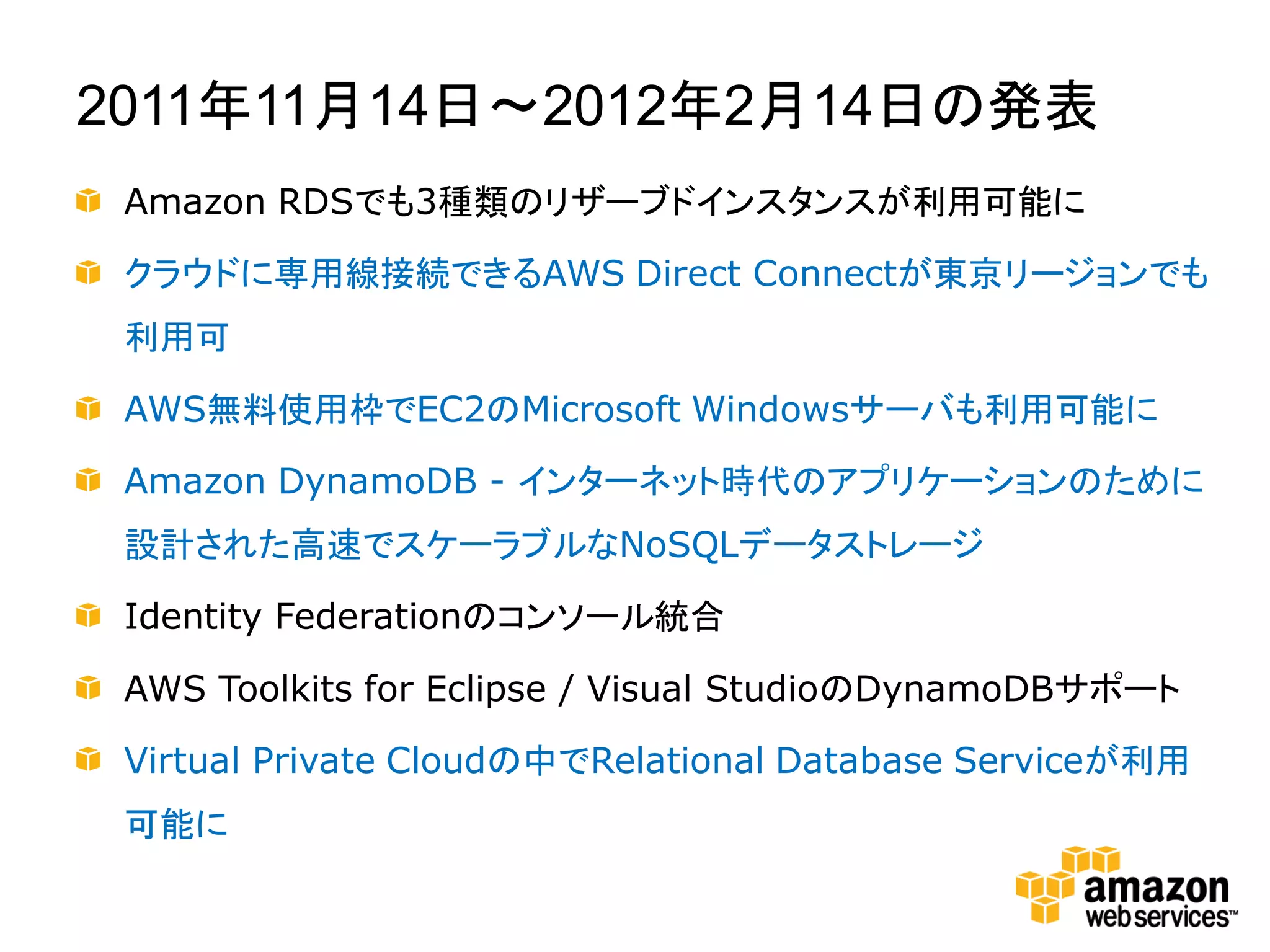 2011年11月14日～2012年2月14日の発表
 Amazon RDSでも3種類のリザーブドインスタンスが利用可能に

 クラウドに専用線接続できるAWS Direct Connectが東京リージョンでも
 利用可

 AWS無料使用枠でEC2のMicrosoft Windowsサーバも利用可能に

 Amazon DynamoDB - インターネット時代のアプリケーションのために
 設計された高速でスケーラブルなNoSQLデータストレージ

 Identity Federationのコンソール統合

 AWS Toolkits for Eclipse / Visual StudioのDynamoDBサポート

 Virtual Private Cloudの中でRelational Database Serviceが利用
 可能に
 