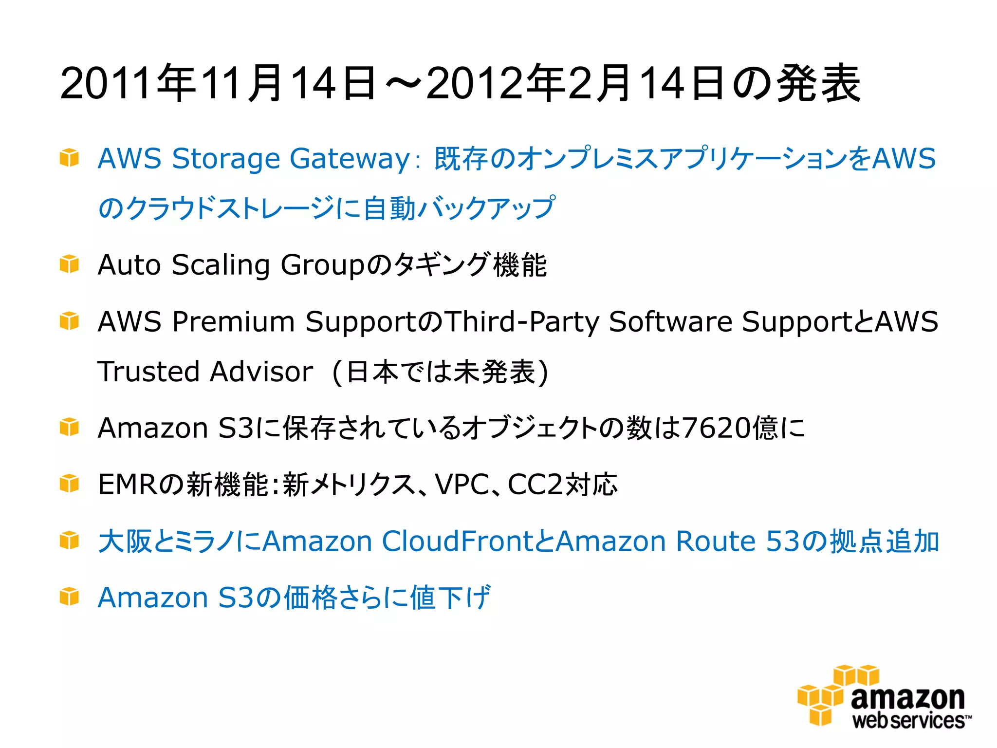 2011年11月14日～2012年2月14日の発表
 AWS Storage Gateway： 既存のオンプレミスアプリケーションをAWS
 のクラウドストレージに自動バックアップ

 Auto Scaling Groupのタギング機能

 AWS Premium SupportのThird-Party Software SupportとAWS
 Trusted Advisor (日本では未発表)

 Amazon S3に保存されているオブジェクトの数は7620億に

 EMRの新機能:新メトリクス、VPC、CC2対応

 大阪とミラノにAmazon CloudFrontとAmazon Route 53の拠点追加

 Amazon S3の価格さらに値下げ
 