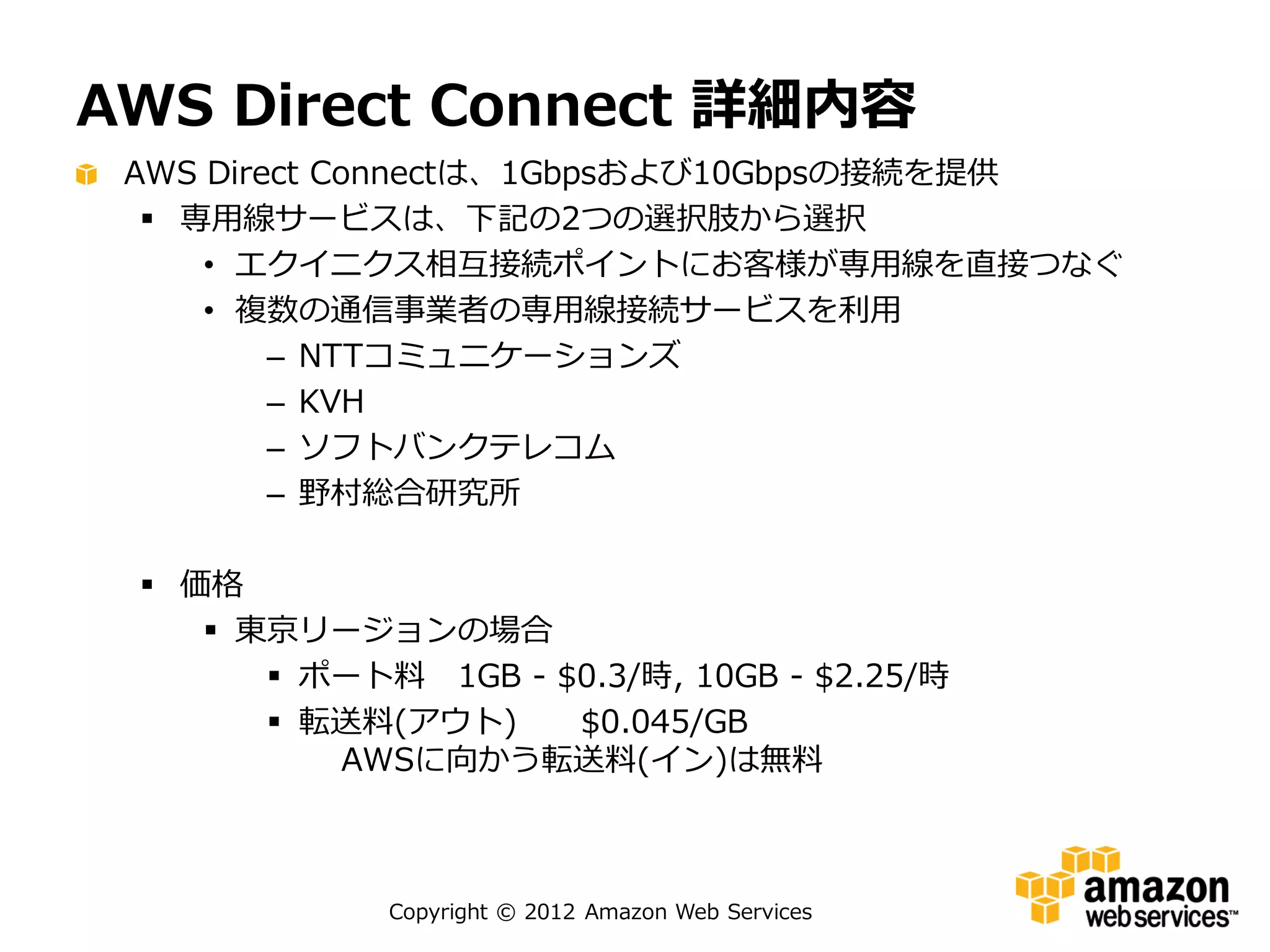 AWS Direct Connect 詳細内容
 AWS Direct Connectは、1Gbpsおよび10Gbpsの接続を提供
   専用線サービスは、下記の2つの選択肢から選択
     • エクイニクス相互接続ポイントにお客様が専用線を直接つなぐ
     • 複数の通信事業者の専用線接続サービスを利用
         – NTTコミュニケーションズ
         – KVH
         – ソフトバンクテレコム
         – 野村総合研究所

  価格
     東京リージョンの場合
        ポート料 1GB - $0.3/時, 10GB - $2.25/時
        転送料(アウト)    $0.045/GB
          AWSに向かう転送料(イン)は無料



             Copyright © 2012 Amazon Web Services
 