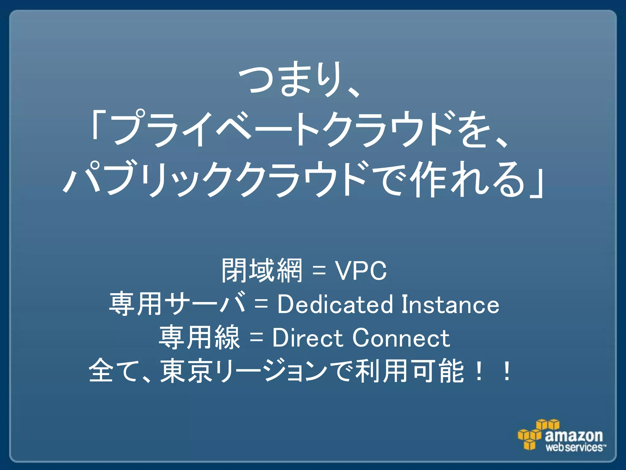 つまり、
 「プライベートクラウドを、
パブリッククラウドで作れる」

     閉域網 = VPC
 専用サーバ = Dedicated Instance
   専用線 = Direct Connect
全て、東京リージョンで利用可能！！
 
