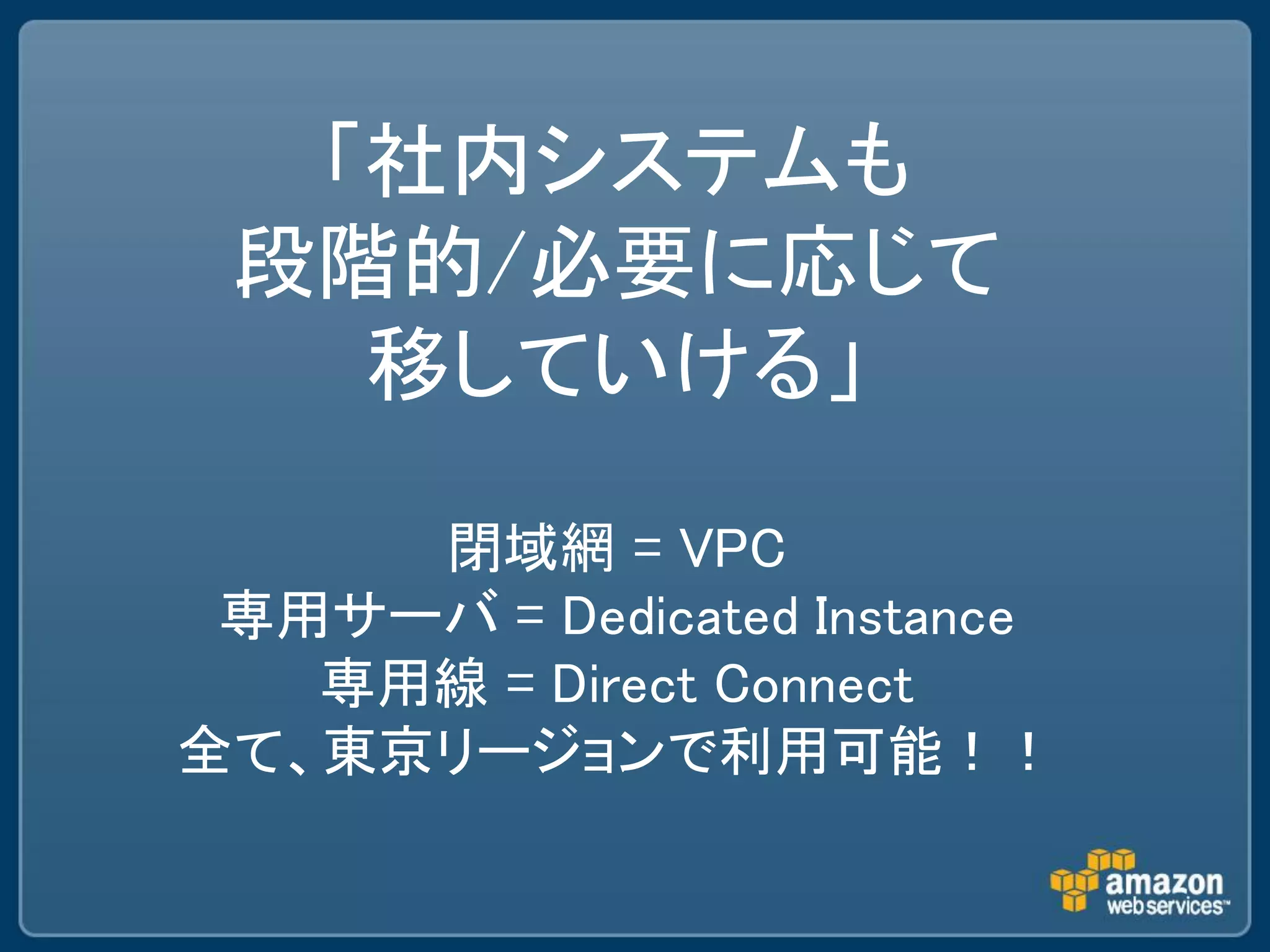 「社内システムも
 段階的/必要に応じて
   移していける」

     閉域網 = VPC
 専用サーバ = Dedicated Instance
   専用線 = Direct Connect
全て、東京リージョンで利用可能！！
 