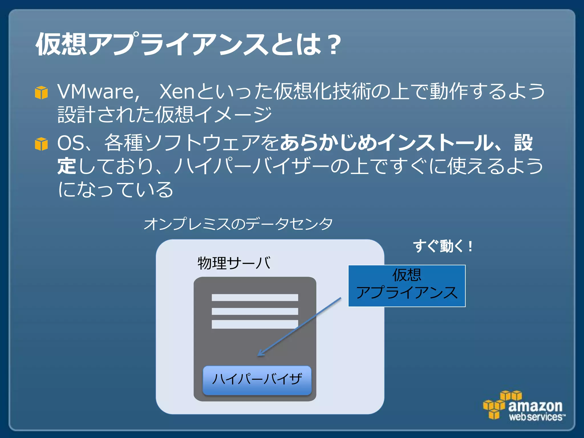 仮想アプライアンスとは？
VMware, Xenといった仮想化技術の上で動作するよう
設計された仮想イメージ
OS、各種ソフトウェアをあらかじめインストール、設
定しており、ハイパーバイザーの上ですぐに使えるよう
になっている
     オンプレミスのデータセンタ
                        すぐ動く！
        物理サーバ
                        仮想
                     アプライアンス




         ハイパーバイザ
 