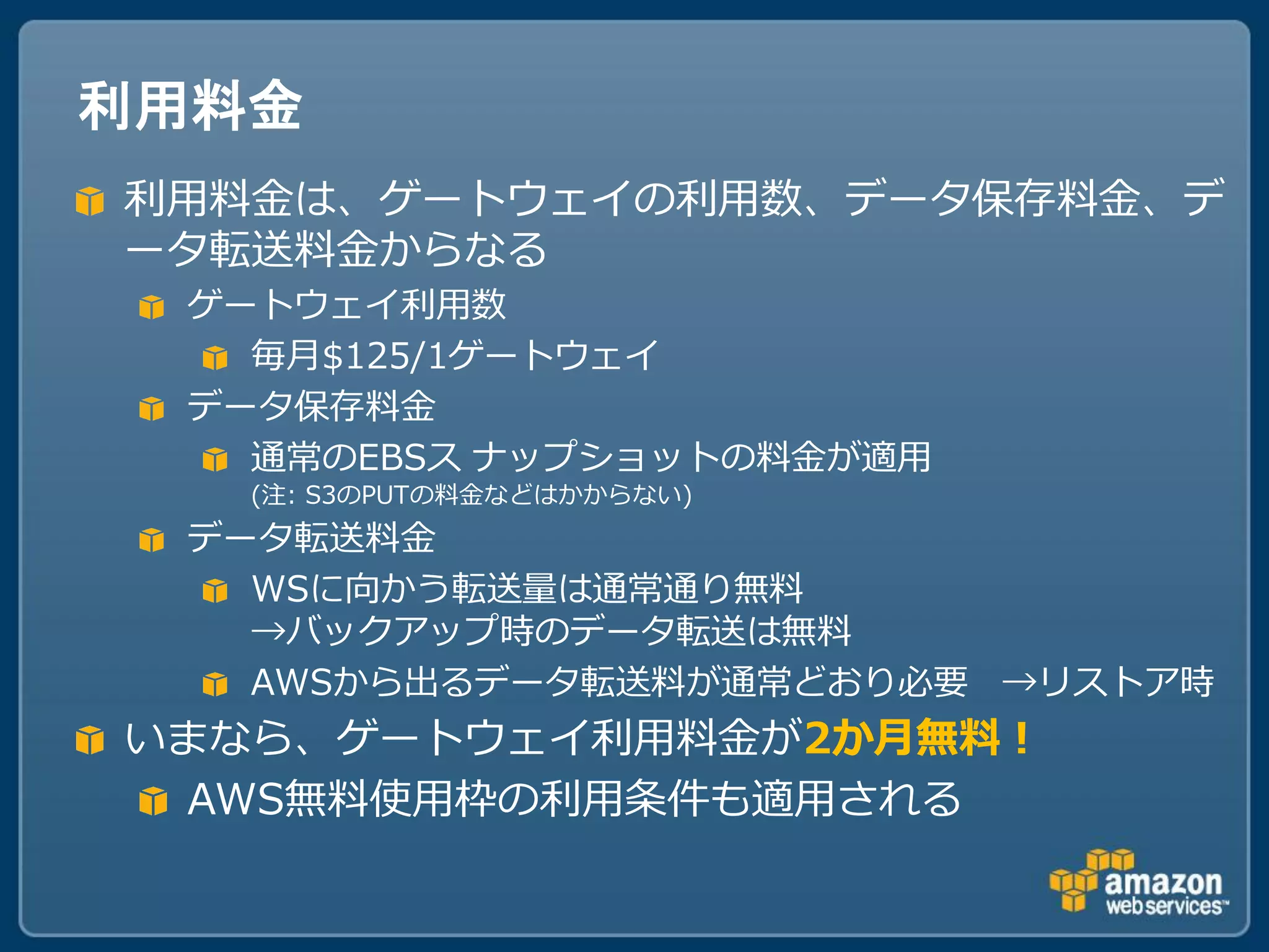 利用料金
利用料金は、ゲートウェイの利用数、データ保存料金、デ
ータ転送料金からなる
 ゲートウェイ利用数
   毎月$125/1ゲートウェイ
 データ保存料金
   通常のEBSス ナップショットの料金が適用
   (注: S3のPUTの料金などはかからない)
 データ転送料金
   WSに向かう転送量は通常通り無料
   →バックアップ時のデータ転送は無料
   AWSから出るデータ転送料が通常どおり必要 →リストア時
いまなら、ゲートウェイ利用料金が2か月無料！
 AWS無料使用枠の利用条件も適用される
 