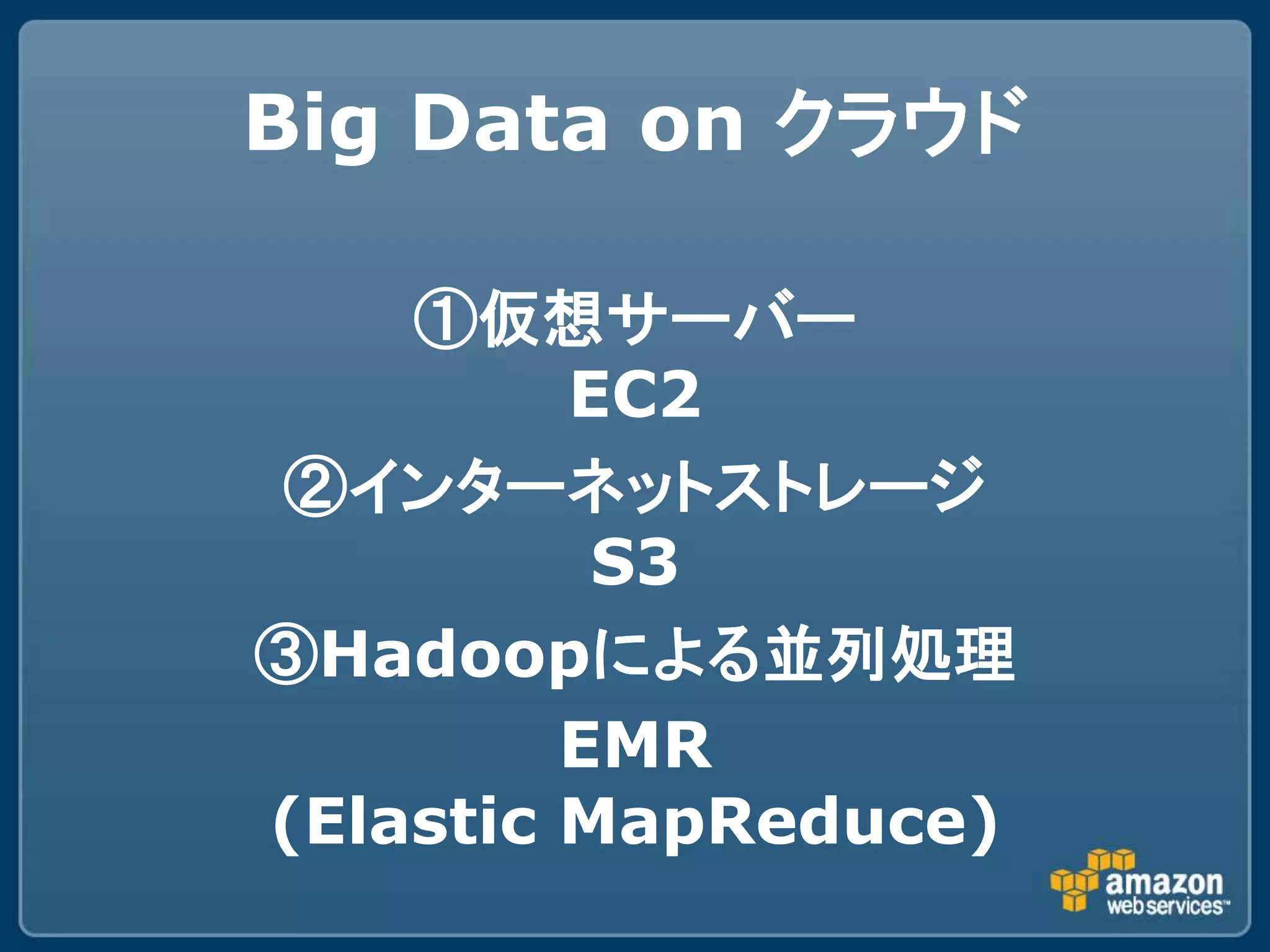 Big Data on クラウド

    ①仮想サーバー
         EC2
②インターネットストレージ
          S3
③Hadoopによる並列処理
         EMR
(Elastic MapReduce)
 