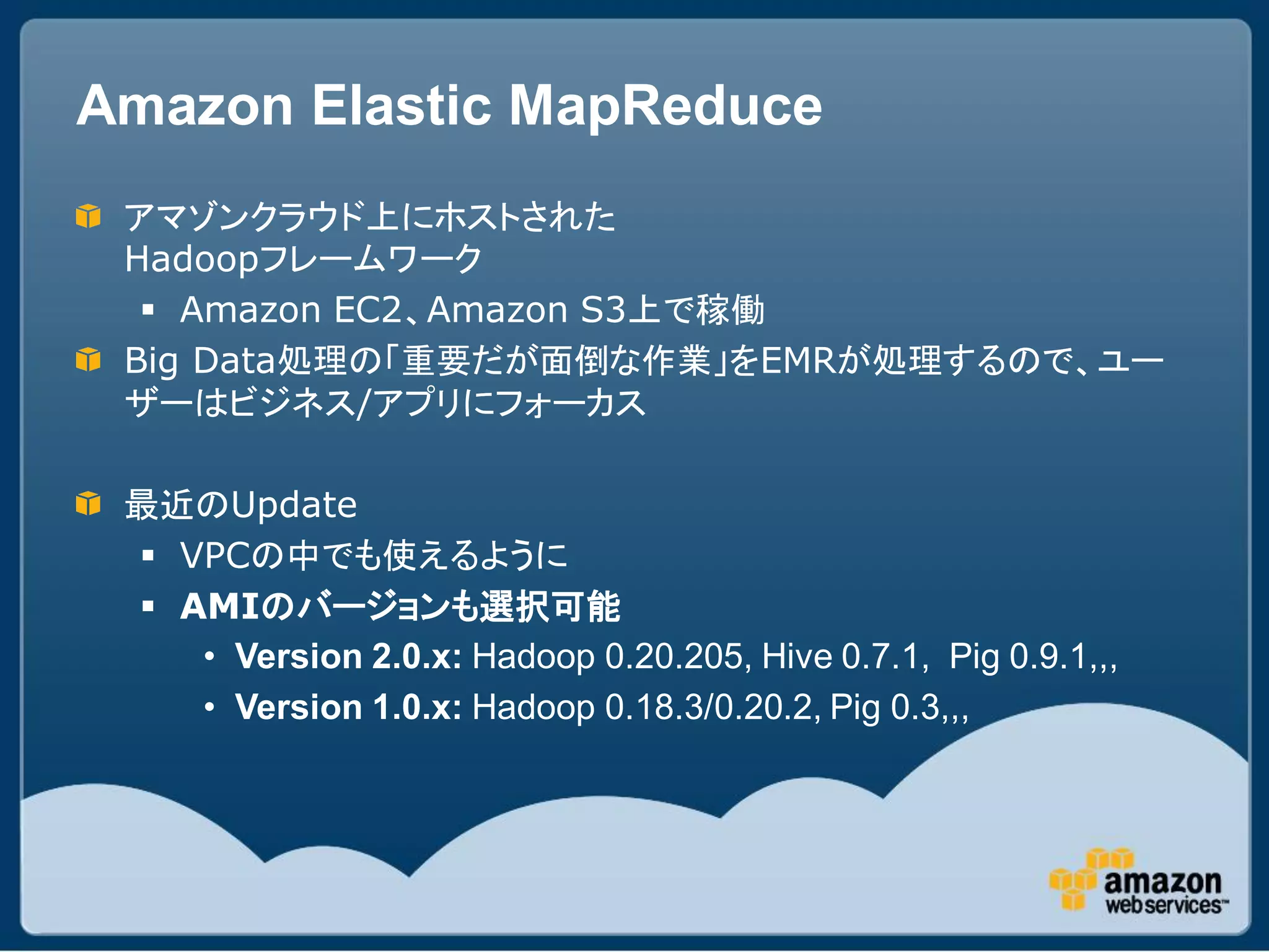 Amazon Elastic MapReduce
 アマゾンクラウド上にホストされた
 Hadoopフレームワーク
   Amazon EC2、Amazon S3上で稼働
 Big Data処理の「重要だが面倒な作業」をEMRが処理するので、ユー
 ザーはビジネス/アプリにフォーカス

 最近のUpdate
  VPCの中でも使えるように
  AMIのバージョンも選択可能
    • Version 2.0.x: Hadoop 0.20.205, Hive 0.7.1, Pig 0.9.1,,,
    • Version 1.0.x: Hadoop 0.18.3/0.20.2, Pig 0.3,,,
 