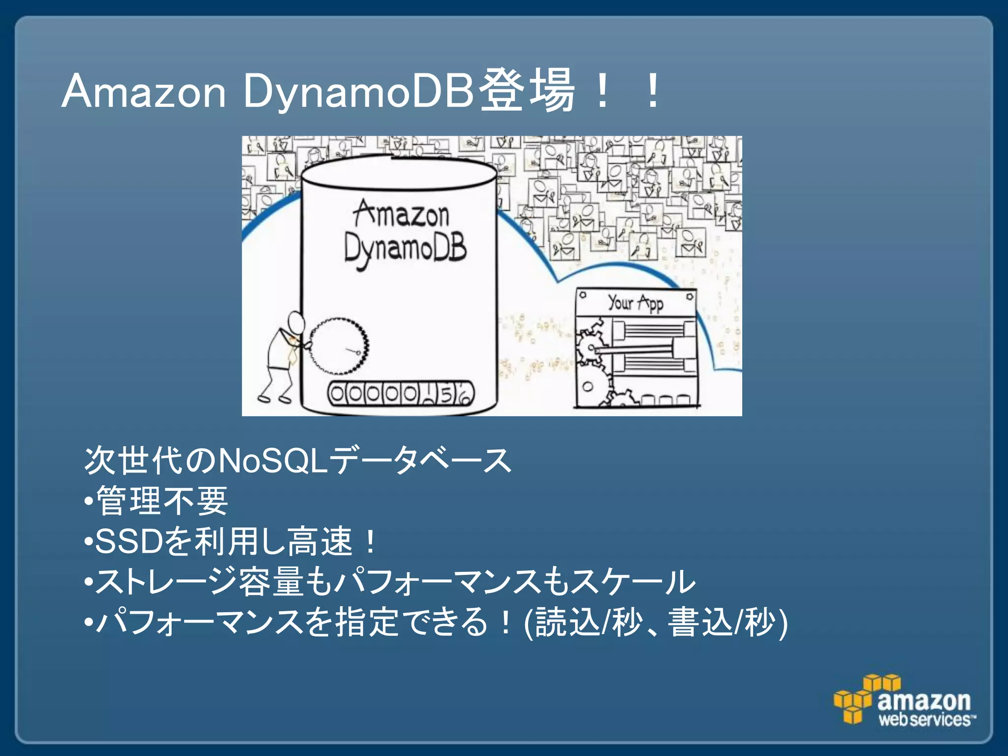 Amazon DynamoDB登場！！




次世代のNoSQLデータベース
•管理不要
•SSDを利用し高速！
•ストレージ容量もパフォーマンスもスケール
•パフォーマンスを指定できる！(読込/秒、書込/秒)
 