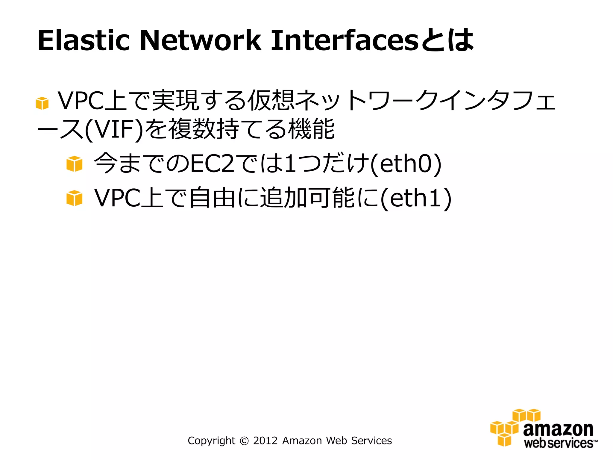 Elastic Network Interfacesとは

 VPC上で実現する仮想ネットワークインタフェ
ース(VIF)を複数持てる機能
   今までのEC2では1つだけ(eth0)
   VPC上で自由に追加可能に(eth1)




         Copyright © 2012 Amazon Web Services
 