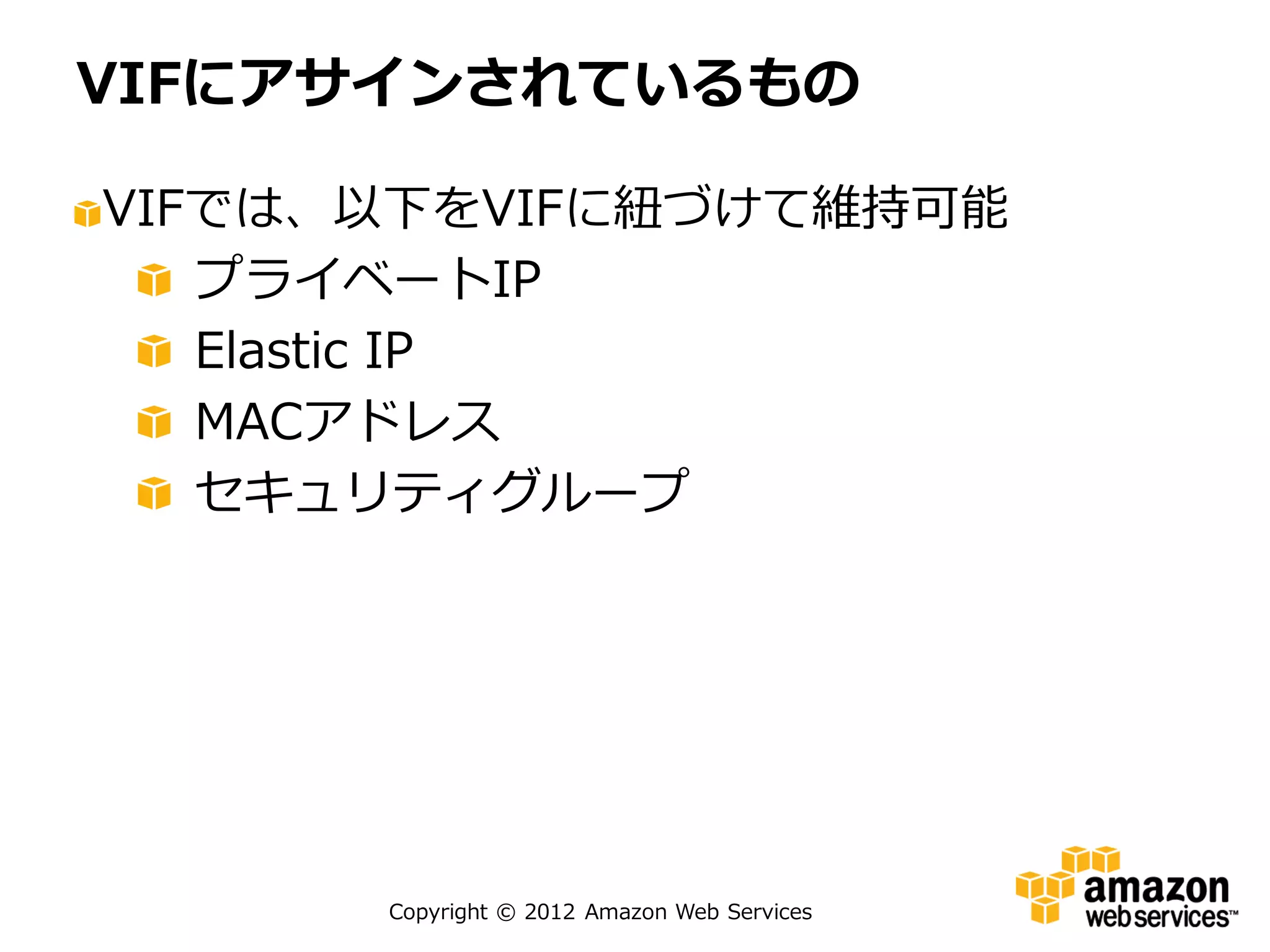 VIFにアサインされているもの

VIFでは、以下をVIFに紐づけて維持可能
   プライベートIP
   Elastic IP
   MACアドレス
   セキュリティグループ




      Copyright © 2012 Amazon Web Services
 