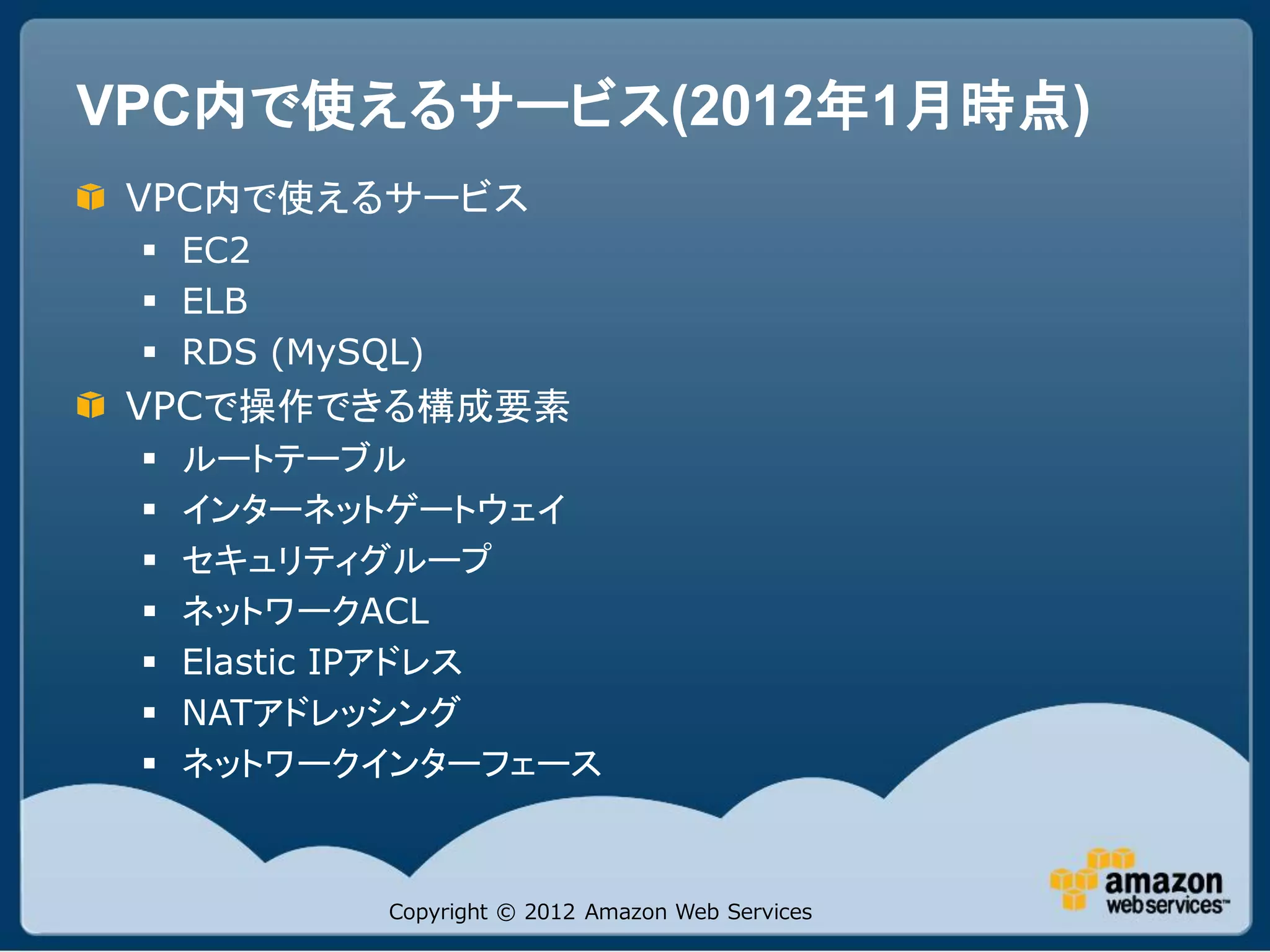 VPC内で使えるサービス(2012年1月時点)
 VPC内で使えるサービス
  EC2
  ELB
  RDS (MySQL)
 VPCで操作できる構成要素
    ルートテーブル
    インターネットゲートウェイ
    セキュリティグループ
    ネットワークACL
    Elastic IPアドレス
    NATアドレッシング
    ネットワークインターフェース



            Copyright © 2012 Amazon Web Services
 