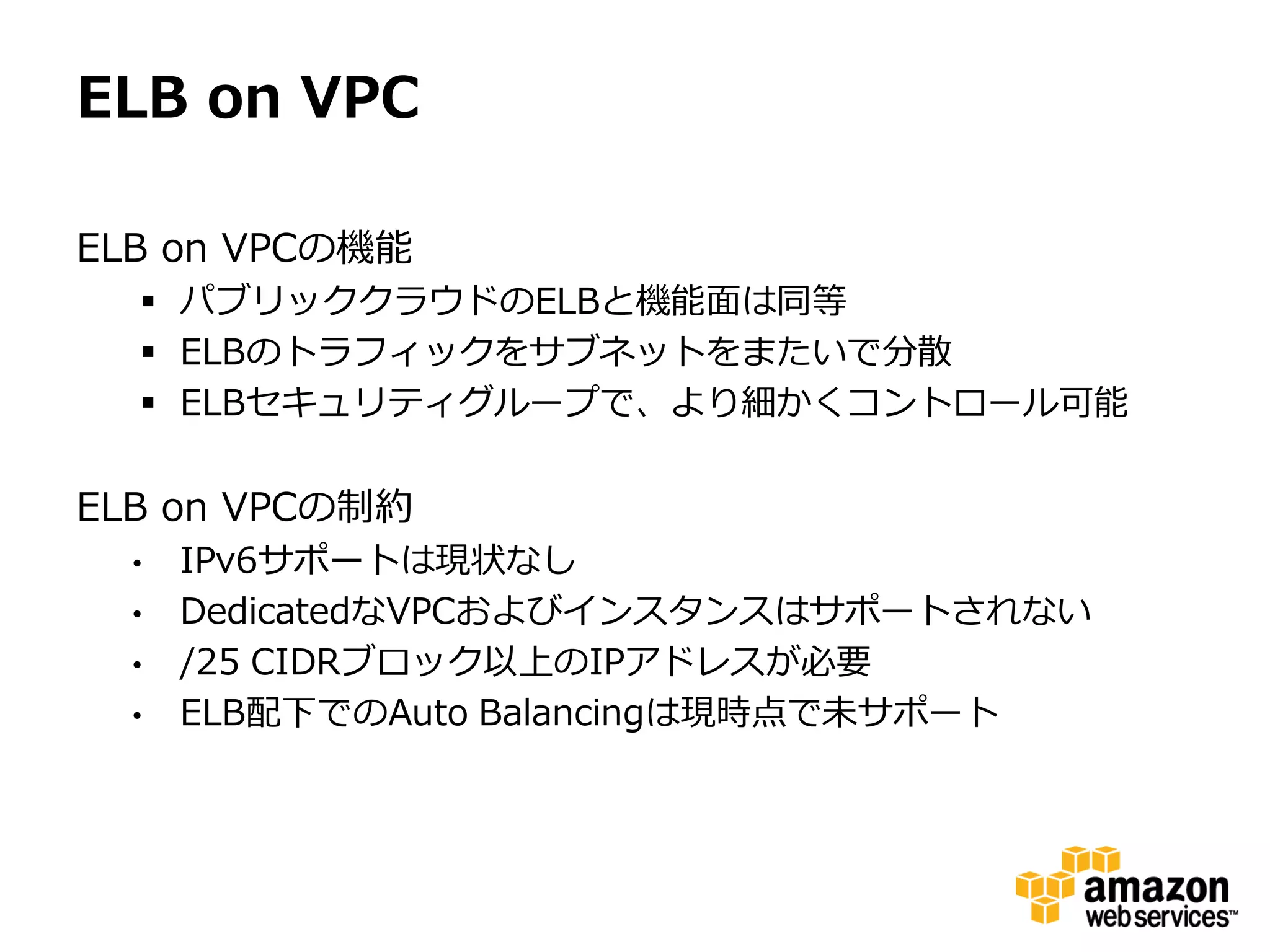 ELB on VPC

ELB on VPCの機能
   パブリッククラウドのELBと機能面は同等
   ELBのトラフィックをサブネットをまたいで分散
   ELBセキュリティグループで、より細かくコントロール可能

ELB on VPCの制約
  •   IPv6サポートは現状なし
  •   DedicatedなVPCおよびインスタンスはサポートされない
  •   /25 CIDRブロック以上のIPアドレスが必要
  •   ELB配下でのAuto Balancingは現時点で未サポート
 