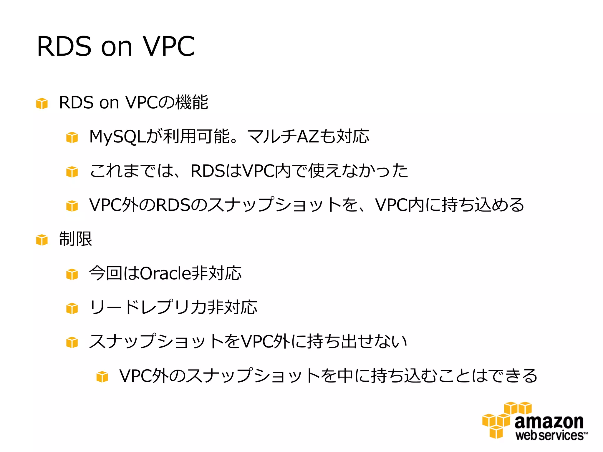 RDS on VPC
 RDS on VPCの機能

   MySQLが利用可能。マルチAZも対応

   これまでは、RDSはVPC内で使えなかった

   VPC外のRDSのスナップショットを、VPC内に持ち込める

 制限

   今回はOracle非対応

   リードレプリカ非対応

   スナップショットをVPC外に持ち出せない

      VPC外のスナップショットを中に持ち込むことはできる
 