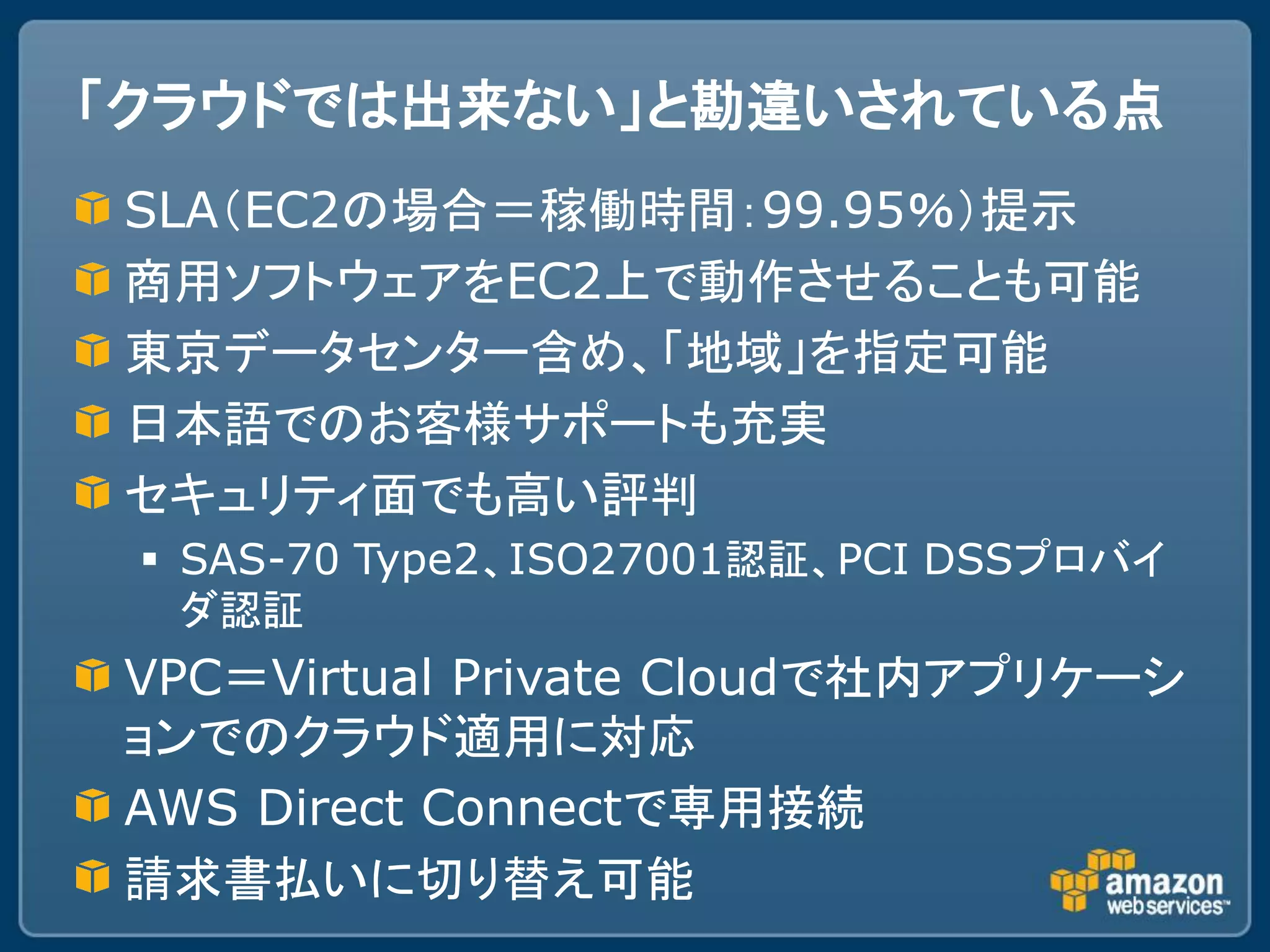 「クラウドでは出来ない」と勘違いされている点
SLA（EC2の場合＝稼働時間：99.95％）提示
商用ソフトウェアをEC2上で動作させることも可能
東京データセンター含め、「地域」を指定可能
日本語でのお客様サポートも充実
セキュリティ面でも高い評判
  SAS-70 Type2、ISO27001認証、PCI DSSプロバイ
   ダ認証
VPC＝Virtual Private Cloudで社内アプリケーシ
ョンでのクラウド適用に対応
AWS Direct Connectで専用接続
請求書払いに切り替え可能
 