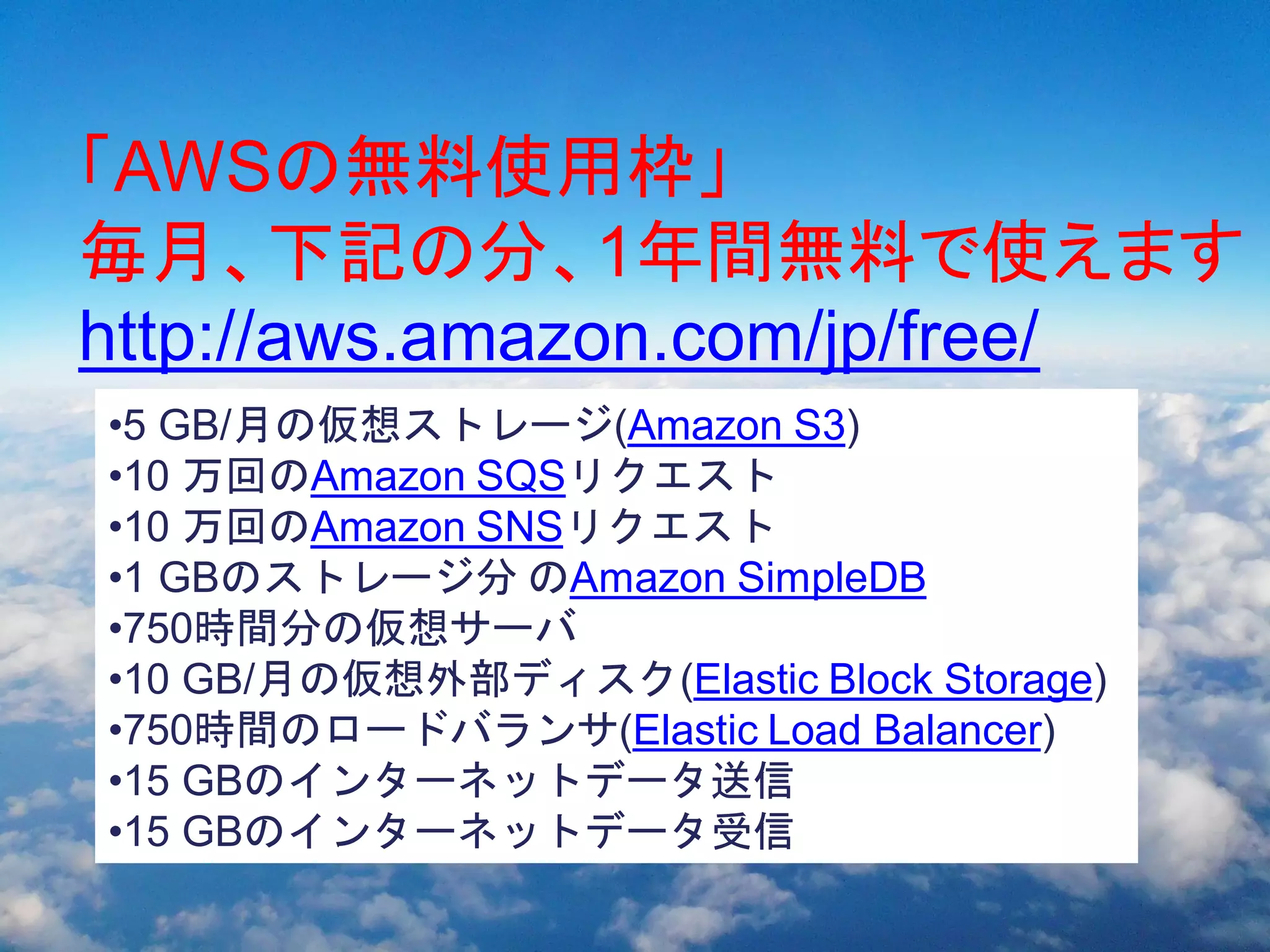 自己紹介
「AWSの無料使用枠」
毎月、下記の分、1年間無料で使えます
Amazon 100
Google ３０
http://aws.amazon.com/jp/free/
Salesforces １０？？
 •5 GB/月の仮想ストレージ(Amazon S3)
•10 万回のAmazon SQSリクエスト
•10 万回のAmazon SNSリクエスト
•1 GBのストレージ分 のAmazon SimpleDB
•750時間分の仮想サーバ
•10 GB/月の仮想外部ディスク(Elastic Block Storage)
•750時間のロードバランサ(Elastic Load Balancer)
•15 GBのインターネットデータ送信
•15 GBのインターネットデータ受信
 