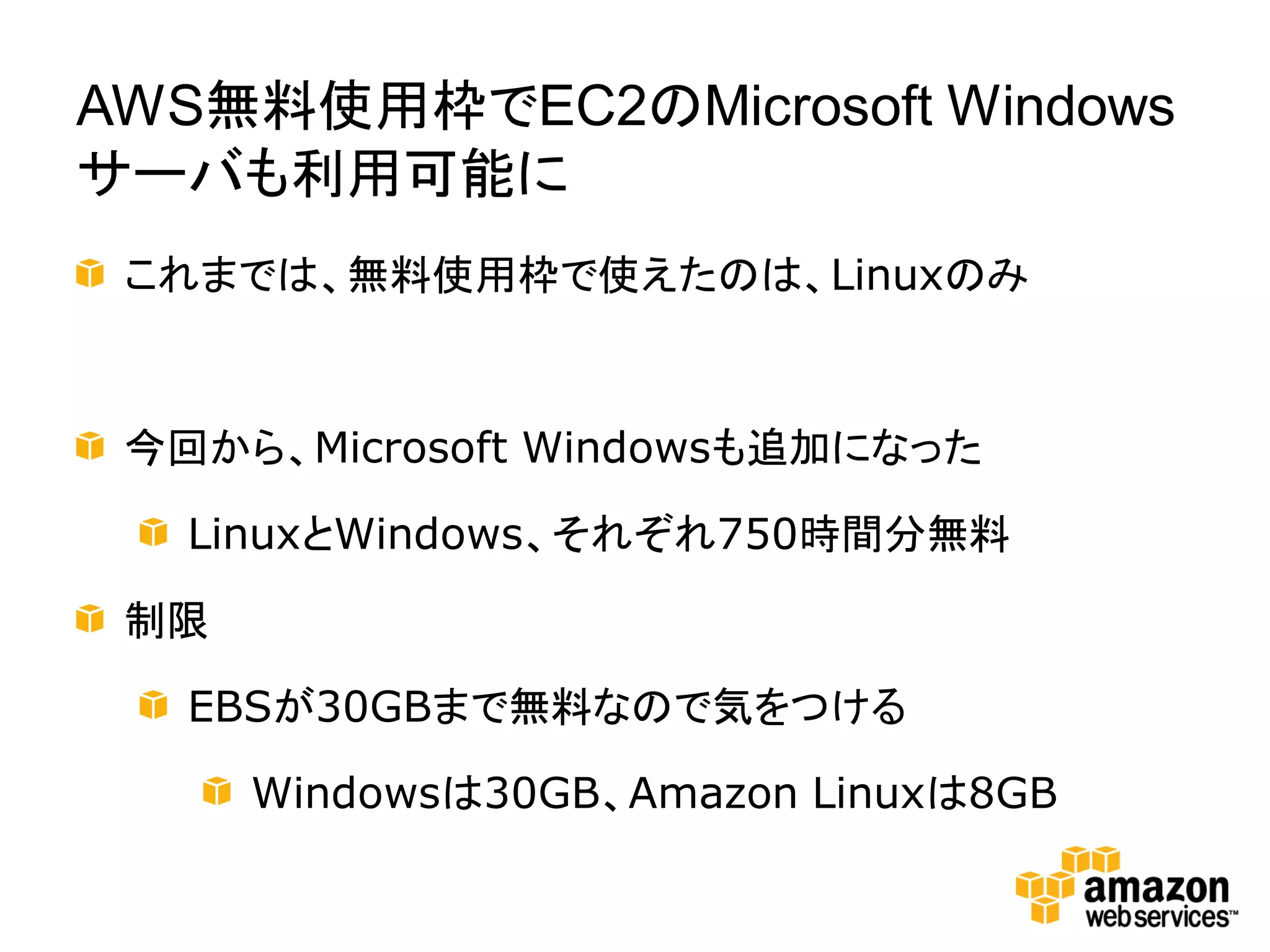 AWS無料使用枠でEC2のMicrosoft Windows
サーバも利用可能に
 これまでは、無料使用枠で使えたのは、Linuxのみ



 今回から、Microsoft Windowsも追加になった

   LinuxとWindows、それぞれ750時間分無料

 制限

   EBSが30GBまで無料なので気をつける

      Windowsは30GB、Amazon Linuxは8GB
 