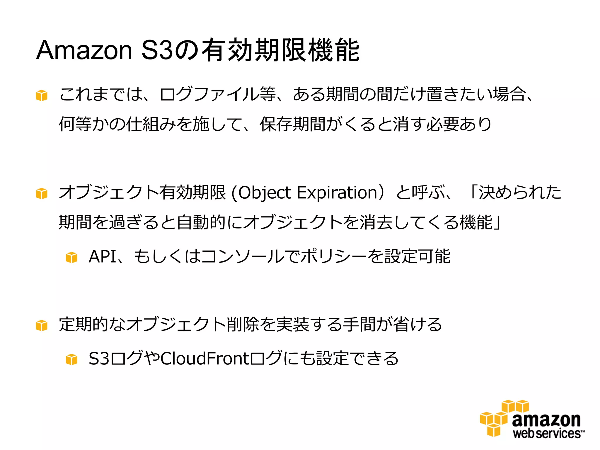 Amazon S3の有効期限機能
 これまでは、ログファイル等、ある期間の間だけ置きたい場合、
 何等かの仕組みを施して、保存期間がくると消す必要あり



 オブジェクト有効期限 (Object Expiration）と呼ぶ、「決められた
 期間を過ぎると自動的にオブジェクトを消去してくる機能」

   API、もしくはコンソールでポリシーを設定可能



 定期的なオブジェクト削除を実装する手間が省ける

   S3ログやCloudFrontログにも設定できる
 