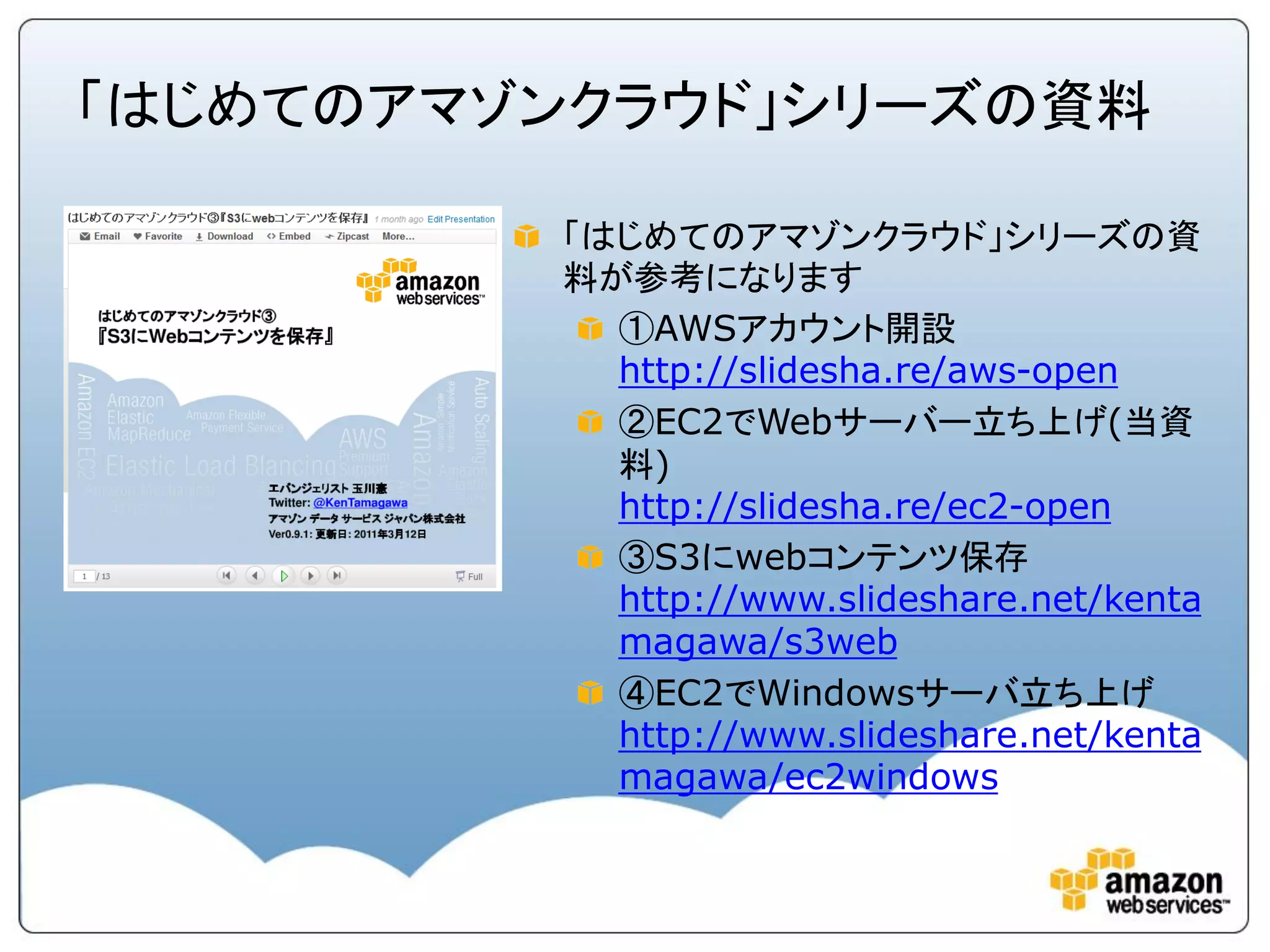 「はじめてのアマゾンクラウド」シリーズの資料

         「はじめてのアマゾンクラウド」シリーズの資
         料が参考になります
           ①AWSアカウント開設
           http://slidesha.re/aws-open
           ②EC2でWebサーバー立ち上げ(当資
           料)
           http://slidesha.re/ec2-open
           ③S3にwebコンテンツ保存
           http://www.slideshare.net/kenta
           magawa/s3web
           ④EC2でWindowsサーバ立ち上げ
           http://www.slideshare.net/kenta
           magawa/ec2windows
 