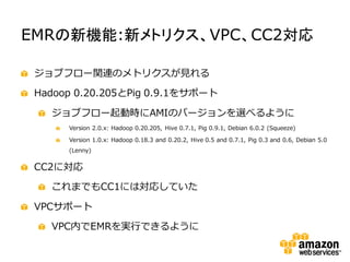 EMRの新機能:新メトリクス、VPC、CC2対応

 ジョブフロー関連のメトリクスが見れる

 Hadoop 0.20.205とPig 0.9.1をサポート

   ジョブフロー起動時にAMIのバージョンを選べるように
      Version 2.0.x: Hadoop 0.20.205, Hive 0.7.1, Pig 0.9.1, Debian 6.0.2 (Squeeze)

      Version 1.0.x: Hadoop 0.18.3 and 0.20.2, Hive 0.5 and 0.7.1, Pig 0.3 and 0.6, Debian 5.0
      (Lenny)


 CC2に対応

   これまでもCC1には対応していた

 VPCサポート

   VPC内でEMRを実行できるように
 