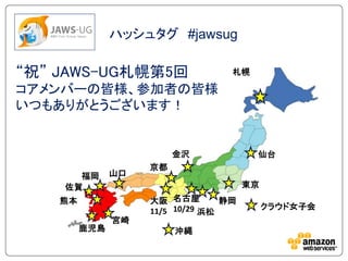 ハッシュタグ #jawsug

“祝” JAWS-UG札幌第5回                   札幌

コアメンバーの皆様、参加者の皆様
いつもありがとうございます！


                         金沢             仙台
                    京都
      福岡       山口
    佐賀                                 東京
    熊本              大阪 名古屋        静岡
                                            クラウド女子会
                    11/5 10/29 浜松
               宮崎
         鹿児島             沖縄
 