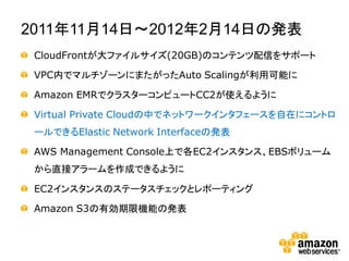 2011年11月14日～2012年2月14日の発表
 CloudFrontが大ファイルサイズ(20GB)のコンテンツ配信をサポート

 VPC内でマルチゾーンにまたがったAuto Scalingが利用可能に

 Amazon EMRでクラスターコンピュートCC2が使えるように

 Virtual Private Cloudの中でネットワークインタフェースを自在にコントロ
 ールできるElastic Network Interfaceの発表

 AWS Management Console上で各EC2インスタンス、EBSボリューム
 から直接アラームを作成できるように

 EC2インスタンスのステータスチェックとレポーティング

 Amazon S3の有効期限機能の発表
 