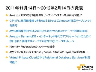 2011年11月14日～2012年2月14日の発表
 Amazon RDSでも3種類のリザーブドインスタンスが利用可能に

 クラウドに専用線接続できるAWS Direct Connectが東京リージョンでも
 利用可

 AWS無料使用枠でEC2のMicrosoft Windowsサーバも利用可能に

 Amazon DynamoDB - インターネット時代のアプリケーションのために
 設計された高速でスケーラブルなNoSQLデータストレージ

 Identity Federationのコンソール統合

 AWS Toolkits for Eclipse / Visual StudioのDynamoDBサポート

 Virtual Private Cloudの中でRelational Database Serviceが利用
 可能に
 