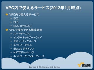 VPC内で使えるサービス(2012年1月時点)
 VPC内で使えるサービス
  EC2
  ELB
  RDS (MySQL)
 VPCで操作できる構成要素
    ルートテーブル
    インターネットゲートウェイ
    セキュリティグループ
    ネットワークACL
    Elastic IPアドレス
    NATアドレッシング
    ネットワークインターフェース



            Copyright © 2012 Amazon Web Services
 