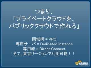 つまり、
 「プライベートクラウドを、
パブリッククラウドで作れる」

     閉域網 = VPC
 専用サーバ = Dedicated Instance
   専用線 = Direct Connect
全て、東京リージョンで利用可能！！
 