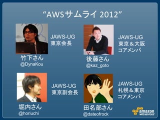 “AWSサムライ 2012”

             JAWS-UG                 JAWS-UG
             東京会長                    東京＆大阪
                                     コアメンバ
竹下さん                    後藤さん
@DynaKou                @kaz_goto



             JAWS-UG                 JAWS-UG
             東京副会長                   札幌＆東京
                                     コアメンバ
堀内さん                   田名部さん
@horiuchi              @dateofrock
 