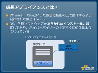 仮想アプライアンスとは？
VMware, Xenといった仮想化技術の上で動作するよう
設計された仮想イメージ
OS、各種ソフトウェアをあらかじめインストール、設
定しており、ハイパーバイザーの上ですぐに使えるよう
になっている
     オンプレミスのデータセンタ
                        すぐ動く！
        物理サーバ
                        仮想
                     アプライアンス




         ハイパーバイザ
 