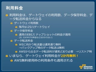 利用料金
利用料金は、ゲートウェイの利用数、データ保存料金、デ
ータ転送料金からなる
 ゲートウェイ利用数
   毎月$125/1ゲートウェイ
 データ保存料金
   通常のEBSス ナップショットの料金が適用
   (注: S3のPUTの料金などはかからない)
 データ転送料金
   WSに向かう転送量は通常通り無料
   →バックアップ時のデータ転送は無料
   AWSから出るデータ転送料が通常どおり必要 →リストア時
いまなら、ゲートウェイ利用料金が2か月無料！
 AWS無料使用枠の利用条件も適用される
 
