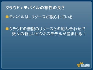 クラウド x モバイルの相性の良さ

 モバイルは、リソースが限られている

 クラウドの無限のリソースとの組み合わせで
  数々の新しいビジネスモデルが産まれる！
 