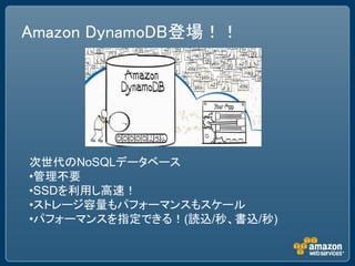 Amazon DynamoDB登場！！




次世代のNoSQLデータベース
•管理不要
•SSDを利用し高速！
•ストレージ容量もパフォーマンスもスケール
•パフォーマンスを指定できる！(読込/秒、書込/秒)
 