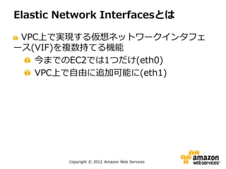 Elastic Network Interfacesとは

 VPC上で実現する仮想ネットワークインタフェ
ース(VIF)を複数持てる機能
   今までのEC2では1つだけ(eth0)
   VPC上で自由に追加可能に(eth1)




         Copyright © 2012 Amazon Web Services
 