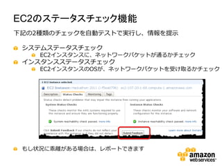 EC2のステータスチェック機能
下記の2種類のチェックを自動テストで実行し、情報を提示

 システムステータスチェック
    EC2インスタンスに、ネットワークパケットが通るかチェック
 インスタンスステータスチェック
    EC2インスタンスのOSが、ネットワークパケットを受け取るかチェック




 もし状況に乖離がある場合は、レポートできます
 