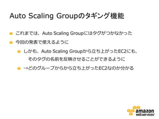 Auto Scaling Groupのタギング機能

 これまでは、Auto Scaling Groupにはタグがつかなかった

 今回の発表で使えるように

   しかも、Auto Scaling Groupから立ち上がったEC2にも、
    そのタグの名前を反映させることができるように

   →どのグループからから立ち上がったEC2なのか分かる
 