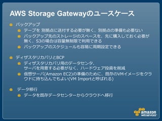 AWS Storage Gatewayのユースケース
 バックアップ
   テープを 別拠点に送付する必要が無く、別拠点の準備も必要ない
   バックアップ先のストレージのスペースを、先に購入しておく必要が
   無く、S3の場合は容量無制限で利用できる
   バックアップのスケジュールも容易に周期設定できる

 ディザスタリカバリとBCP
   ディザスタリカバリ用のデータセンタ、
   サーバを用意する必要がなく、ハードウェア投資を削減
   仮想サーバ(Amazon EC2)の準備のために、既存のVMイメージをクラ
   ウドに持ち込んでもよい(VM Importと呼ばれる)

 データ移行
   データを既存データセンターからクラウドへ移行
 