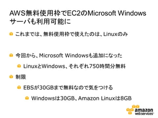 AWS無料使用枠でEC2のMicrosoft Windows
サーバも利用可能に
 これまでは、無料使用枠で使えたのは、Linuxのみ



 今回から、Microsoft Windowsも追加になった

   LinuxとWindows、それぞれ750時間分無料

 制限

   EBSが30GBまで無料なので気をつける

      Windowsは30GB、Amazon Linuxは8GB
 