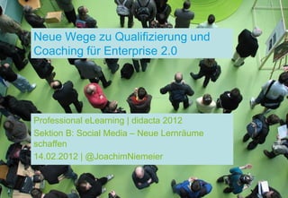 Neue Wege zu Qualifizierung und
Coaching für Enterprise 2.0




Professional eLearning | didacta 2012
Sektion B: Social Media – Neue Lernräume
schaffen
14.02.2012 | @JoachimNiemeier
 