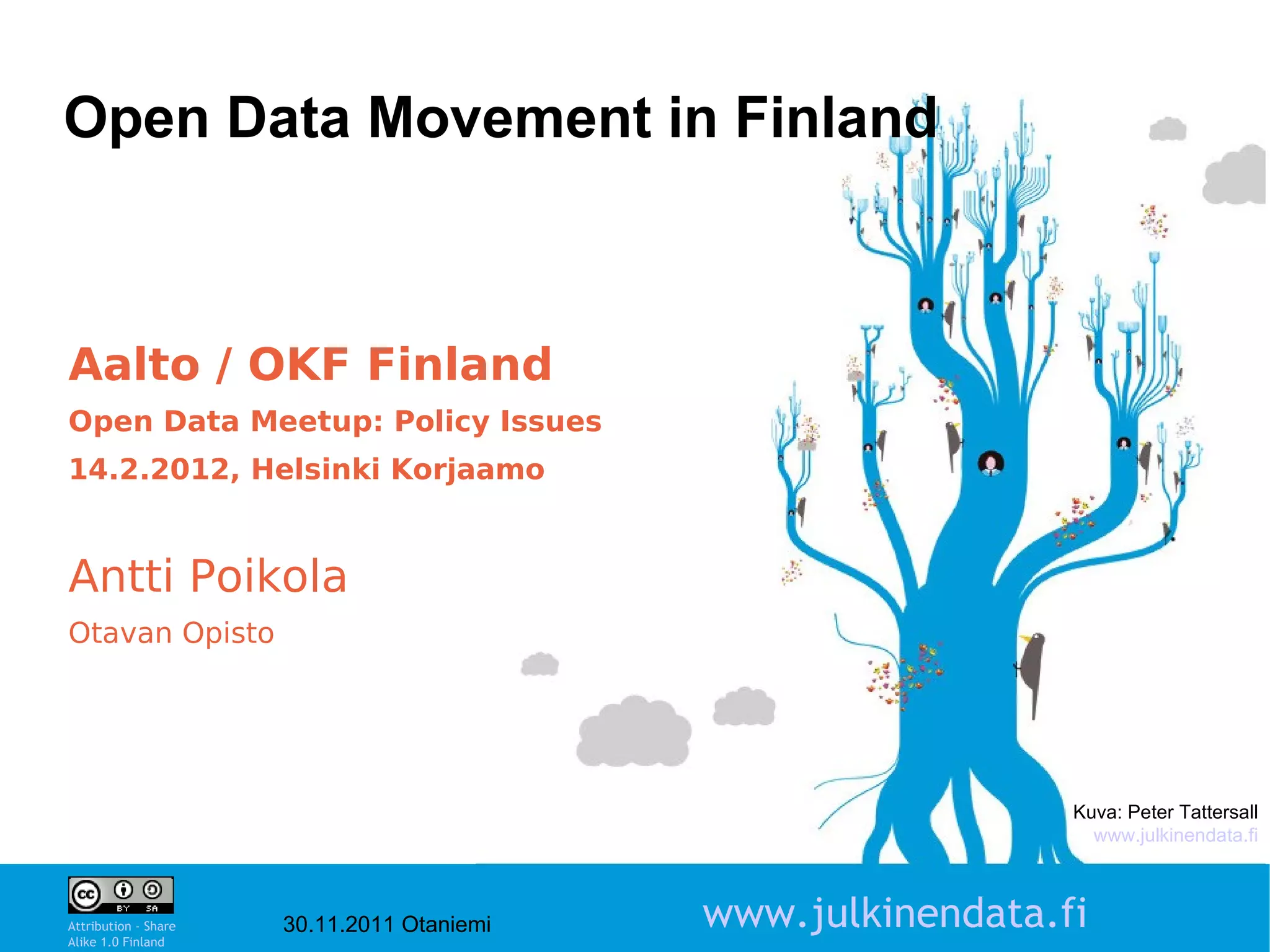 Open Data Movement in Finland



Aalto / OKF Finland
Open Data Meetup: Policy Issues
14.2.2012, Helsinki Korjaamo


Antti Poikola
Otavan Opisto




                                                              Kuva: Peter Tattersall
                                                                www.julkinendata.fi

                                                                            1

Attribution - Share
Alike 1.0 Finland
                      30.11.2011 Otaniemi   www.julkinendata.fi
 
