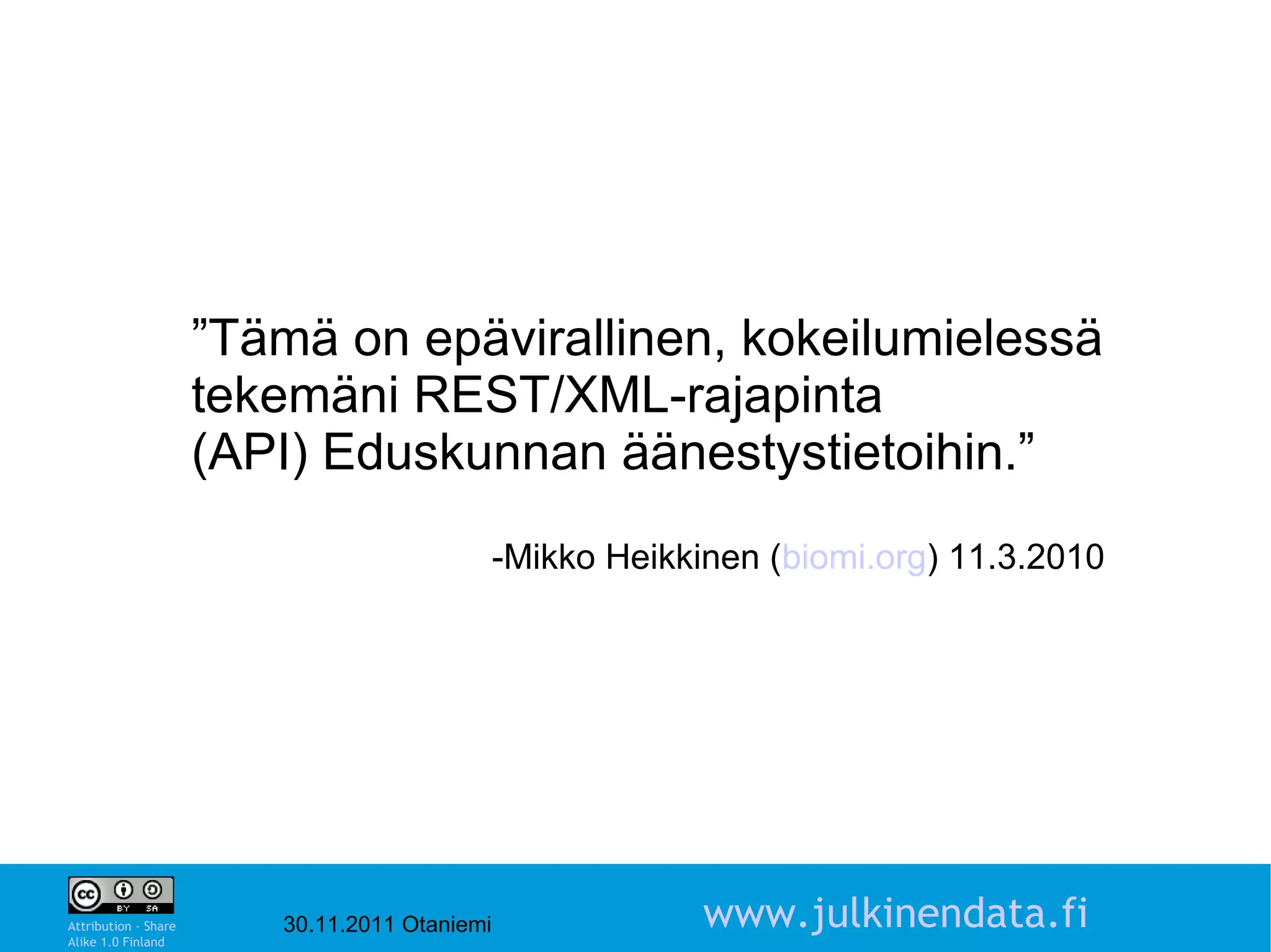 ”Tämä on epävirallinen, kokeilumielessä
                      tekemäni REST/XML-rajapinta
                      (API) Eduskunnan äänestystietoihin.”
                                               -Mikko Heikkinen (biomi.org) 11.3.2010




                                                                                        3

Attribution - Share
Alike 1.0 Finland
                         30.11.2011 Otaniemi                www.julkinendata.fi
 