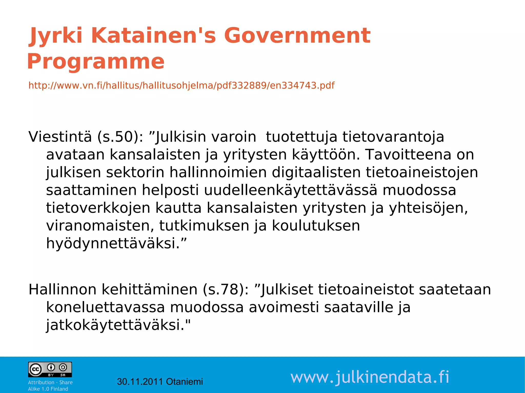Jyrki Katainen's Government
Programme
http://www.vn.fi/hallitus/hallitusohjelma/pdf332889/en334743.pdf




Viestintä (s.50): ”Julkisin varoin tuotettuja tietovarantoja
  avataan kansalaisten ja yritysten käyttöön. Tavoitteena on
  julkisen sektorin hallinnoimien digitaalisten tietoaineistojen
  saattaminen helposti uudelleenkäytettävässä muodossa
  tietoverkkojen kautta kansalaisten yritysten ja yhteisöjen,
  viranomaisten, tutkimuksen ja koulutuksen
  hyödynnettäväksi.”


Hallinnon kehittäminen (s.78): ”Julkiset tietoaineistot saatetaan
  koneluettavassa muodossa avoimesti saataville ja
  jatkokäytettäväksi."

                                                                            8

Attribution - Share
Alike 1.0 Finland
                      30.11.2011 Otaniemi             www.julkinendata.fi
 
