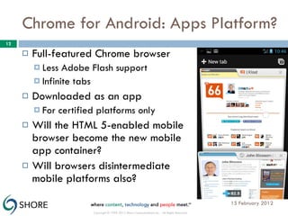 Chrome for Android: Apps Platform? Full-featured Chrome browser Less Adobe Flash support Infinite tabs Downloaded as an app For certified platforms only Will the HTML 5-enabled mobile browser become the new mobile app container? Will browsers disintermediate mobile platforms also? 15 February 2012 Copyright © 1999-2012 Shore Communications Inc. - All Rights Reserved 