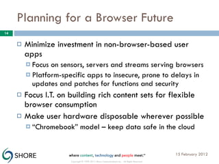 Planning for a Browser Future Minimize investment in non-browser-based user apps Focus on sensors, servers and streams serving browsers Platform-specific apps to insecure, prone to delays in updates and patches for functions and security Focus I.T. on building rich content sets for flexible browser consumption Make user hardware disposable wherever possible “ Chromebook” model – keep data safe in the cloud 15 February 2012 Copyright © 1999-2012 Shore Communications Inc. - All Rights Reserved 