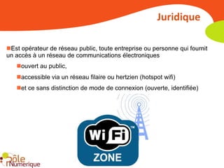 Juridique

Est opérateur de réseau public, toute entreprise ou personne qui fournit
un accès à un réseau de communications électroniques
   ouvert au public,
   accessible via un réseau filaire ou hertzien (hotspot wifi)
   et ce sans distinction de mode de connexion (ouverte, identifiée)
 